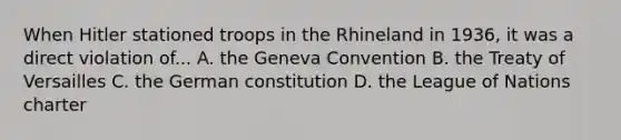 When Hitler stationed troops in the Rhineland in 1936, it was a direct violation of... A. the Geneva Convention B. the Treaty of Versailles C. the German constitution D. the League of Nations charter