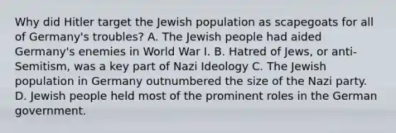 Why did Hitler target the Jewish population as scapegoats for all of Germany's troubles? A. The Jewish people had aided Germany's enemies in World War I. B. Hatred of Jews, or anti-Semitism, was a key part of Nazi Ideology C. The Jewish population in Germany outnumbered the size of the Nazi party. D. Jewish people held most of the prominent roles in the German government.