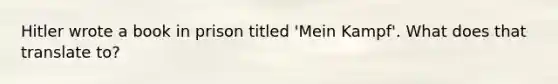 Hitler wrote a book in prison titled 'Mein Kampf'. What does that translate to?