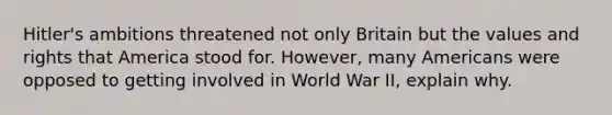 Hitler's ambitions threatened not only Britain but the values and rights that America stood for. However, many Americans were opposed to getting involved in World War II, explain why.