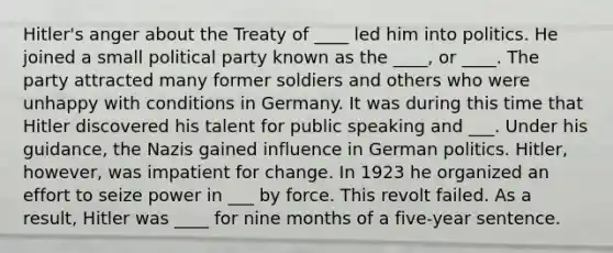 Hitler's anger about the Treaty of ____ led him into politics. He joined a small political party known as the ____, or ____. The party attracted many former soldiers and others who were unhappy with conditions in Germany. It was during this time that Hitler discovered his talent for public speaking and ___. Under his guidance, the Nazis gained influence in German politics. Hitler, however, was impatient for change. In 1923 he organized an effort to seize power in ___ by force. This revolt failed. As a result, Hitler was ____ for nine months of a five-year sentence.