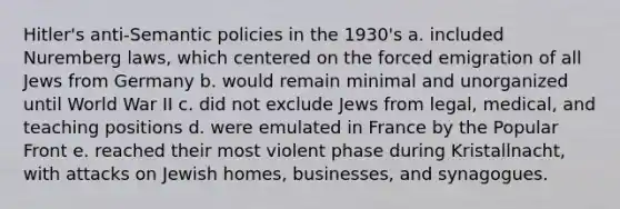 Hitler's anti-Semantic policies in the 1930's a. included Nuremberg laws, which centered on the forced emigration of all Jews from Germany b. would remain minimal and unorganized until World War II c. did not exclude Jews from legal, medical, and teaching positions d. were emulated in France by the Popular Front e. reached their most violent phase during Kristallnacht, with attacks on Jewish homes, businesses, and synagogues.