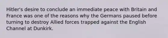 Hitler's desire to conclude an immediate peace with Britain and France was one of the reasons why the Germans paused before turning to destroy Allied forces trapped against the English Channel at Dunkirk.