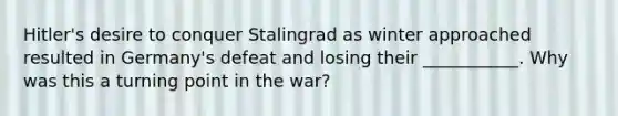 Hitler's desire to conquer Stalingrad as winter approached resulted in Germany's defeat and losing their ___________. Why was this a turning point in the war?