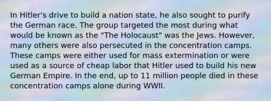 In Hitler's drive to build a nation state, he also sought to purify the German race. The group targeted the most during what would be known as the "The Holocaust" was the Jews. However, many others were also persecuted in the concentration camps. These camps were either used for mass extermination or were used as a source of cheap labor that Hitler used to build his new German Empire. In the end, up to 11 million people died in these concentration camps alone during WWII.