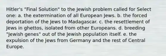 Hitler's "Final Solution" to the Jewish problem called for Select one: a. the extermination of all European Jews. b. the forced deportation of the Jews to Madagascar. c. the resettlement of Jews in ghettos, isolated from other Europeans. d. breeding "Jewish genes" out of the Jewish population itself. e. the expulsion of the Jews from Germany and the rest of Central Europe.