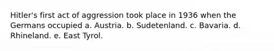 Hitler's first act of aggression took place in 1936 when the Germans occupied a. Austria. b. Sudetenland. c. Bavaria. d. Rhineland. e. East Tyrol.