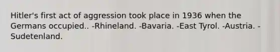 Hitler's first act of aggression took place in 1936 when the Germans occupied.. -Rhineland. -Bavaria. -East Tyrol. -Austria. -Sudetenland.