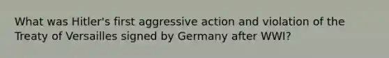 What was Hitler's first aggressive action and violation of the Treaty of Versailles signed by Germany after WWI?