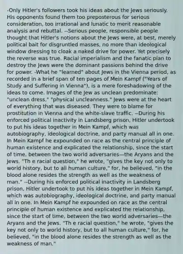 -Only Hitler's followers took his ideas about the Jews seriously. His opponents found them too preposterous for serious consideration, too irrational and lunatic to merit reasonable analysis and rebuttal. --Serious people, responsible people thought that Hitler's notions about the Jews were, at best, merely political bait for disgruntled masses, no more than ideological window dressing to cloak a naked drive for power. Yet precisely the reverse was true. Racial imperialism and the fanatic plan to destroy the Jews were the dominant passions behind the drive for power. -What he "learned" about Jews in the Vienna period, as recorded in a brief span of ten pages of Mein Kampf ("Years of Study and Suffering in Vienna"), is a mere foreshadowing of the ideas to come. Images of the Jew as unclean predominate: "unclean dress," "physical uncleanness." Jews were at <a href='https://www.questionai.com/knowledge/kya8ocqc6o-the-heart' class='anchor-knowledge'>the heart</a> of everything that was diseased. They were to blame for prostitution in Vienna and the white-slave traffic. --During his enforced political inactivity in Landsberg prison, Hitler undertook to put his ideas together in Mein Kampf, which was autobiography, ideological doctrine, and party manual all in one. In Mein Kampf he expounded on race as the central principle of human existence and explicated the relationship, since the start of time, between the two world adversaries—the Aryans and the Jews. "Th e racial question," he wrote, "gives the key not only to world history, but to all human culture," for, he believed, "in <a href='https://www.questionai.com/knowledge/k7oXMfj7lk-the-blood' class='anchor-knowledge'>the blood</a> alone resides the strength as well as the weakness of man." --During his enforced political inactivity in Landsberg prison, Hitler undertook to put his ideas together in Mein Kampf, which was autobiography, ideological doctrine, and party manual all in one. In Mein Kampf he expounded on race as the central principle of human existence and explicated the relationship, since the start of time, between the two world adversaries—the Aryans and the Jews. "Th e racial question," he wrote, "gives the key not only to world history, but to all human culture," for, he believed, "in the blood alone resides the strength as well as the weakness of man."