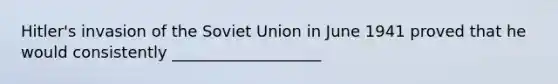 Hitler's invasion of the Soviet Union in June 1941 proved that he would consistently ___________________