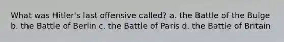 What was Hitler's last oﬀensive called? a. the Battle of the Bulge b. the Battle of Berlin c. the Battle of Paris d. the Battle of Britain