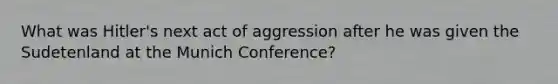 What was Hitler's next act of aggression after he was given the Sudetenland at the Munich Conference?