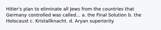 Hitler's plan to eliminate all Jews from the countries that Germany controlled was called... a. the Final Solution b. the Holocaust c. Kristallknacht. d. Aryan superiority