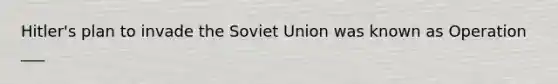 Hitler's plan to invade the Soviet Union was known as Operation ___