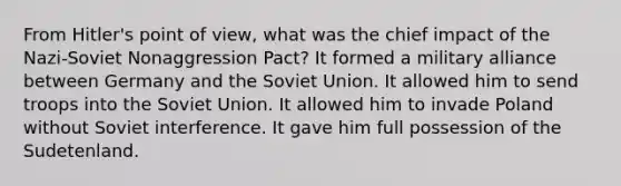 From Hitler's point of view, what was the chief impact of the Nazi-Soviet Nonaggression Pact? It formed a military alliance between Germany and the Soviet Union. It allowed him to send troops into the Soviet Union. It allowed him to invade Poland without Soviet interference. It gave him full possession of the Sudetenland.