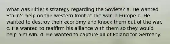 What was Hitler's strategy regarding the Soviets? a. He wanted Stalin's help on the western front of the war in Europe b. He wanted to destroy their economy and knock them out of the war. c. He wanted to reaffirm his alliance with them so they would help him win. d. He wanted to capture all of Poland for Germany.