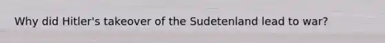 Why did Hitler's takeover of the Sudetenland lead to war?