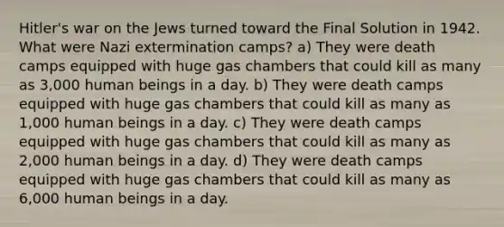 Hitler's war on the Jews turned toward the Final Solution in 1942. What were Nazi extermination camps? a) They were death camps equipped with huge gas chambers that could kill as many as 3,000 human beings in a day. b) They were death camps equipped with huge gas chambers that could kill as many as 1,000 human beings in a day. c) They were death camps equipped with huge gas chambers that could kill as many as 2,000 human beings in a day. d) They were death camps equipped with huge gas chambers that could kill as many as 6,000 human beings in a day.