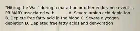 "Hitting the Wall" during a marathon or other endurance event is PRIMARY associated with______. A. Severe amino acid depletion B. Deplete free fatty acid in the blood C. Severe glycogen depletion D. Depleted free fatty acids and dehydration