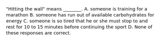 "Hitting the wall" means ________. A. someone is training for a marathon B. someone has run out of available carbohydrates for energy C. someone is so tired that he or she must stop to and rest for 10 to 15 minutes before continuing the sport D. None of these responses are correct.