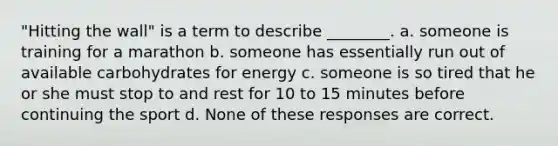 "Hitting the wall" is a term to describe ________. a. someone is training for a marathon b. someone has essentially run out of available carbohydrates for energy c. someone is so tired that he or she must stop to and rest for 10 to 15 minutes before continuing the sport d. None of these responses are correct.