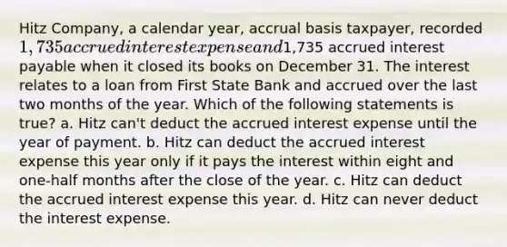 Hitz Company, a calendar year, accrual basis taxpayer, recorded 1,735 accrued interest expense and1,735 accrued interest payable when it closed its books on December 31. The interest relates to a loan from First State Bank and accrued over the last two months of the year. Which of the following statements is true? a. Hitz can't deduct the accrued interest expense until the year of payment. b. Hitz can deduct the accrued interest expense this year only if it pays the interest within eight and one-half months after the close of the year. c. Hitz can deduct the accrued interest expense this year. d. Hitz can never deduct the interest expense.