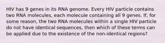 HIV has 9 genes in its RNA genome. Every HIV particle contains two RNA molecules, each molecule containing all 9 genes. If, for some reason, the two RNA molecules within a single HIV particle do not have identical sequences, then which of these terms can be applied due to the existence of the non-identical regions?