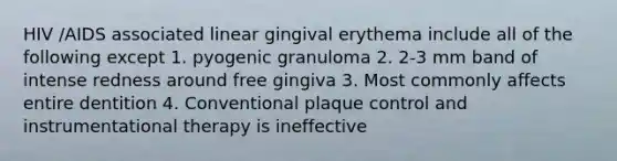 HIV /AIDS associated linear gingival erythema include all of the following except 1. pyogenic granuloma 2. 2-3 mm band of intense redness around free gingiva 3. Most commonly affects entire dentition 4. Conventional plaque control and instrumentational therapy is ineffective