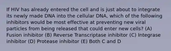 If HIV has already entered the cell and is just about to integrate its newly made DNA into the cellular DNA, which of the following inhibitors would be most effective at preventing new viral particles from being released that could enter new cells? (A) Fusion inhibitor (B) Reverse Transcriptase inhibitor (C) Integrase inhibitor (D) Protease inhibitor (E) Both C and D