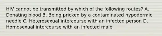 HIV cannot be transmitted by which of the following routes? A. Donating blood B. Being pricked by a contaminated hypodermic needle C. Heterosexual intercourse with an infected person D. Homosexual intercourse with an infected male