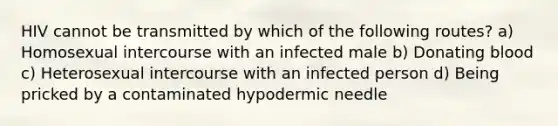 HIV cannot be transmitted by which of the following routes? a) Homosexual intercourse with an infected male b) Donating blood c) Heterosexual intercourse with an infected person d) Being pricked by a contaminated hypodermic needle