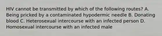 HIV cannot be transmitted by which of the following routes? A. Being pricked by a contaminated hypodermic needle B. Donating blood C. Heterosexual intercourse with an infected person D. Homosexual intercourse with an infected male