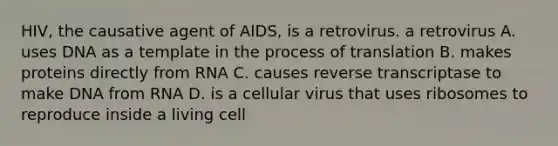 HIV, the causative agent of AIDS, is a retrovirus. a retrovirus A. uses DNA as a template in the process of translation B. makes proteins directly from RNA C. causes reverse transcriptase to make DNA from RNA D. is a cellular virus that uses ribosomes to reproduce inside a living cell