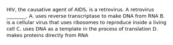 HIV, the causative agent of AIDS, is a retrovirus. A retrovirus ________. A. uses reverse transcriptase to make DNA from RNA B. is a cellular virus that uses ribosomes to reproduce inside a living cell C. uses DNA as a template in the process of translation D. makes proteins directly from RNA