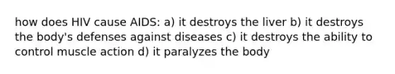 how does HIV cause AIDS: a) it destroys the liver b) it destroys the body's defenses against diseases c) it destroys the ability to control muscle action d) it paralyzes the body