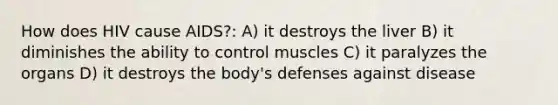 How does HIV cause AIDS?: A) it destroys the liver B) it diminishes the ability to control muscles C) it paralyzes the organs D) it destroys the body's defenses against disease