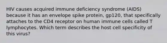 HIV causes acquired immune deficiency syndrome (AIDS) because it has an envelope spike protein, gp120, that specifically attaches to the CD4 receptor on human immune cells called T lymphocytes. Which term describes the host cell specificity of this virus?