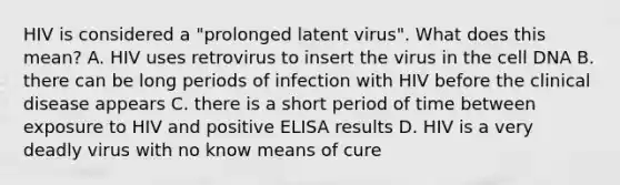 HIV is considered a "prolonged latent virus". What does this mean? A. HIV uses retrovirus to insert the virus in the cell DNA B. there can be long periods of infection with HIV before the clinical disease appears C. there is a short period of time between exposure to HIV and positive ELISA results D. HIV is a very deadly virus with no know means of cure