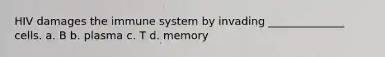 HIV damages the immune system by invading ______________ cells. a. B b. plasma c. T d. memory