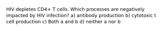 HIV depletes CD4+ T cells. Which processes are negatively impacted by HIV infection? a) antibody production b) cytotoxic t cell production c) Both a and b d) neither a nor b