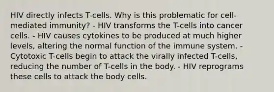 HIV directly infects T-cells. Why is this problematic for cell-mediated immunity? - HIV transforms the T-cells into cancer cells. - HIV causes cytokines to be produced at much higher levels, altering the normal function of the immune system. - Cytotoxic T-cells begin to attack the virally infected T-cells, reducing the number of T-cells in the body. - HIV reprograms these cells to attack the body cells.