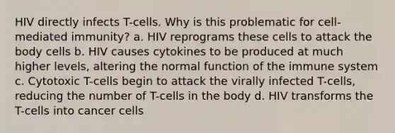 HIV directly infects T-cells. Why is this problematic for cell-mediated immunity? a. HIV reprograms these cells to attack the body cells b. HIV causes cytokines to be produced at much higher levels, altering the normal function of the immune system c. Cytotoxic T-cells begin to attack the virally infected T-cells, reducing the number of T-cells in the body d. HIV transforms the T-cells into cancer cells