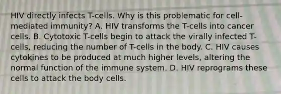 HIV directly infects T-cells. Why is this problematic for cell-mediated immunity? A. HIV transforms the T-cells into cancer cells. B. Cytotoxic T-cells begin to attack the virally infected T-cells, reducing the number of T-cells in the body. C. HIV causes cytokines to be produced at much higher levels, altering the normal function of the immune system. D. HIV reprograms these cells to attack the body cells.