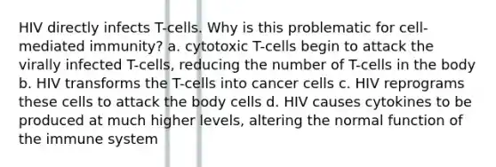 HIV directly infects T-cells. Why is this problematic for cell-mediated immunity? a. cytotoxic T-cells begin to attack the virally infected T-cells, reducing the number of T-cells in the body b. HIV transforms the T-cells into cancer cells c. HIV reprograms these cells to attack the body cells d. HIV causes cytokines to be produced at much higher levels, altering the normal function of the immune system