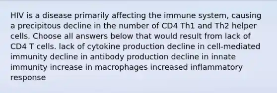 HIV is a disease primarily affecting the immune system, causing a precipitous decline in the number of CD4 Th1 and Th2 helper cells. Choose all answers below that would result from lack of CD4 T cells. lack of cytokine production decline in cell-mediated immunity decline in antibody production decline in innate immunity increase in macrophages increased inflammatory response