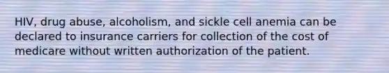 HIV, drug abuse, alcoholism, and sickle cell anemia can be declared to insurance carriers for collection of the cost of medicare without written authorization of the patient.