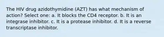 The HIV drug azidothymidine (AZT) has what mechanism of action? Select one: a. It blocks the CD4 receptor. b. It is an integrase inhibitor. c. It is a protease inhibitor. d. It is a reverse transcriptase inhibitor.