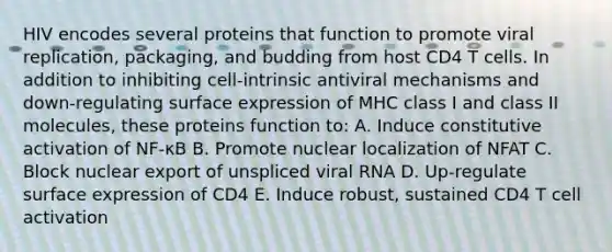 HIV encodes several proteins that function to promote viral replication, packaging, and budding from host CD4 T cells. In addition to inhibiting cell-intrinsic antiviral mechanisms and down-regulating surface expression of MHC class I and class II molecules, these proteins function to: A. Induce constitutive activation of NF-κB B. Promote nuclear localization of NFAT C. Block nuclear export of unspliced viral RNA D. Up-regulate surface expression of CD4 E. Induce robust, sustained CD4 T cell activation