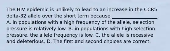 The HIV epidemic is unlikely to lead to an increase in the CCR5 delta-32 allele over the short term because ___________________. A. in populations with a high frequency of the allele, selection pressure is relatively low. B. in populations with high selection pressure, the allele frequency is low. C. the allele is recessive and deleterious. D. The first and second choices are correct.